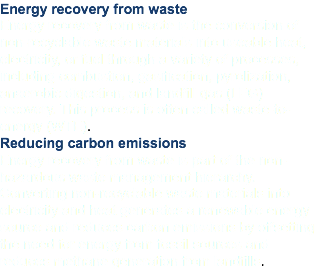 Energy recovery from waste Energy recovery from waste is the conversion of non-recyclable waste materials into useable heat, electricity, or fuel through a variety of processes, including combustion, gasification, pyrolization, anaerobic digestion, and landfill gas (LFG) recovery. This process is often called waste-to-energy (WTE). Reducing carbon emissions Energy recovery from waste is part of the non-hazardous waste management hierarchy. Converting non-recyclable waste materials into electricity and heat generates a renewable energy source and reduces carbon emissions by offsetting the need for energy from fossil sources and reduces methane generation from landfills.