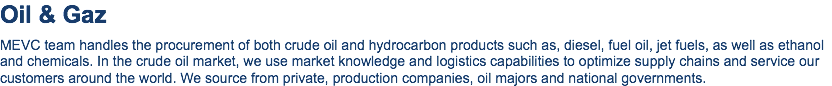 Oil & Gaz MEVC team handles the procurement of both crude oil and hydrocarbon products such as, diesel, fuel oil, jet fuels, as well as ethanol and chemicals. In the crude oil market, we use market knowledge and logistics capabilities to optimize supply chains and service our customers around the world. We source from private, production companies, oil majors and national governments.