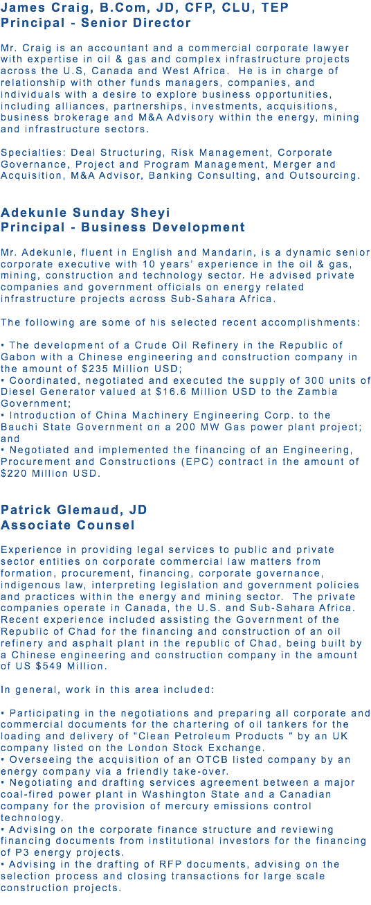 James Craig, B.Com, JD, CFP, CLU, TEP Principal - Senior Director Mr. Craig is an accountant and a commercial corporate lawyer with expertise in oil & gas and complex infrastructure projects across the U.S, Canada and West Africa. He is in charge of relationship with other funds managers, companies, and individuals with a desire to explore business opportunities, including alliances, partnerships, investments, acquisitions, business brokerage and M&A Advisory within the energy, mining and infrastructure sectors. Specialties: Deal Structuring, Risk Management, Corporate Governance, Project and Program Management, Merger and Acquisition, M&A Advisor, Banking Consulting, and Outsourcing. Adekunle Sunday Sheyi Principal - Business Development Mr. Adekunle, fluent in English and Mandarin, is a dynamic senior corporate executive with 10 years’ experience in the oil & gas, mining, construction and technology sector. He advised private companies and government officials on energy related infrastructure projects across Sub-Sahara Africa. The following are some of his selected recent accomplishments: • The development of a Crude Oil Refinery in the Republic of Gabon with a Chinese engineering and construction company in the amount of $235 Million USD; • Coordinated, negotiated and executed the supply of 300 units of Diesel Generator valued at $16.6 Million USD to the Zambia Government; • Introduction of China Machinery Engineering Corp. to the Bauchi State Government on a 200 MW Gas power plant project; and • Negotiated and implemented the financing of an Engineering, Procurement and Constructions (EPC) contract in the amount of $220 Million USD. Patrick Glemaud, JD Associate Counsel Experience in providing legal services to public and private sector entities on corporate commercial law matters from formation, procurement, financing, corporate governance, indigenous law, interpreting legislation and government policies and practices within the energy and mining sector. The private companies operate in Canada, the U.S. and Sub-Sahara Africa. Recent experience included assisting the Government of the Republic of Chad for the financing and construction of an oil refinery and asphalt plant in the republic of Chad, being built by a Chinese engineering and construction company in the amount of US $549 Million. In general, work in this area included: • Participating in the negotiations and preparing all corporate and commercial documents for the chartering of oil tankers for the loading and delivery of "Clean Petroleum Products " by an UK company listed on the London Stock Exchange. • Overseeing the acquisition of an OTCB listed company by an energy company via a friendly take-over. • Negotiating and drafting services agreement between a major coal-fired power plant in Washington State and a Canadian company for the provision of mercury emissions control technology. • Advising on the corporate finance structure and reviewing financing documents from institutional investors for the financing of P3 energy projects. • Advising in the drafting of RFP documents, advising on the selection process and closing transactions for large scale construction projects. 